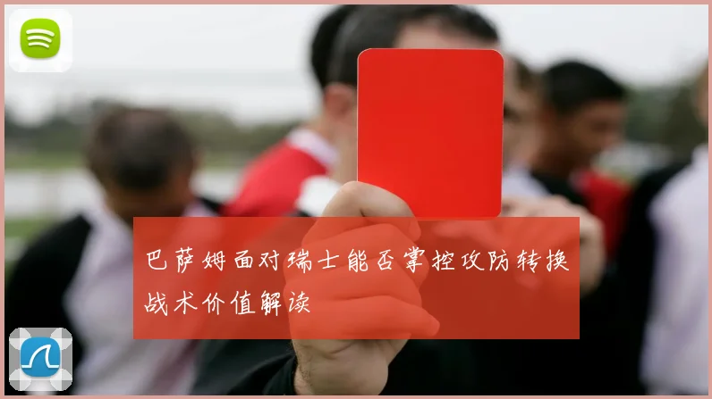 巴萨姆面对瑞士能否掌控攻防转换战术价值解读