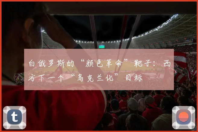 白俄罗斯的“颜色革命”靶子：西方下一个“乌克兰化”目标