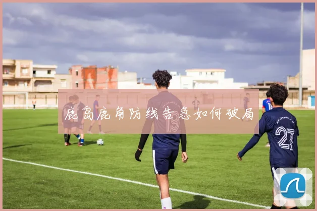 鹿岛鹿角防线告急如何破局