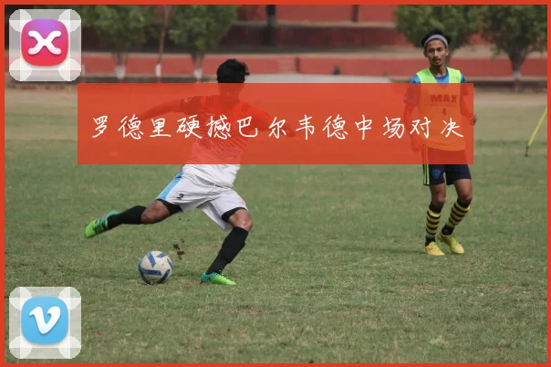 罗德里硬撼巴尔韦德中场对决