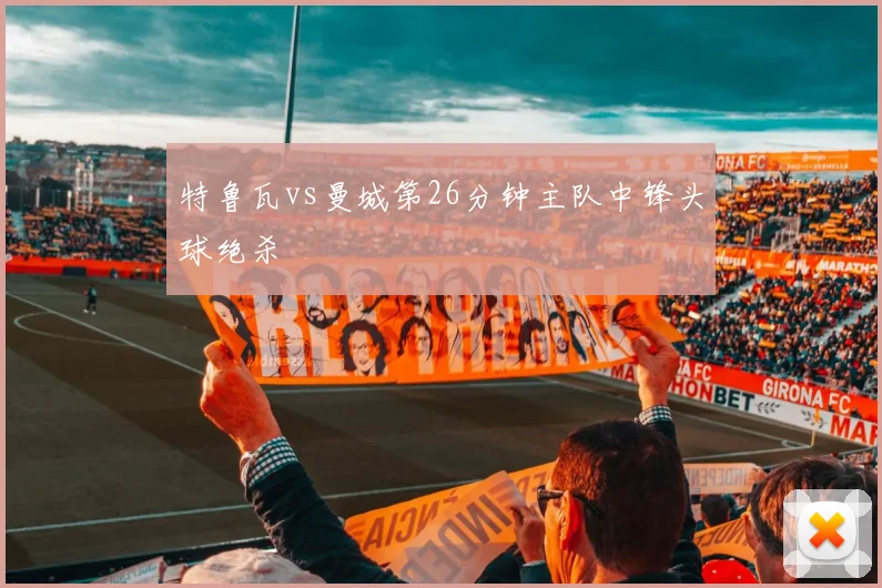 特鲁瓦vs曼城第26分钟主队中锋头球绝杀