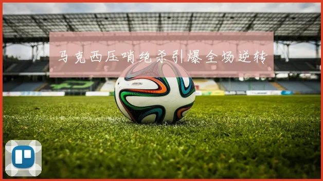 马克西压哨绝杀引爆全场逆转