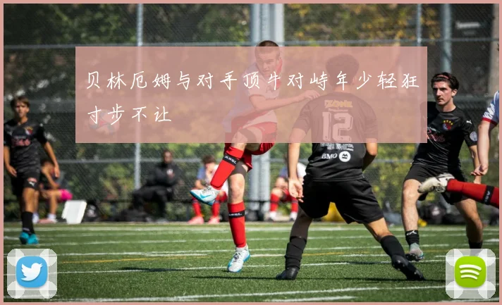贝林厄姆与对手顶牛对峙年少轻狂寸步不让
