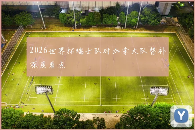 2026世界杯瑞士队对加拿大队替补深度看点