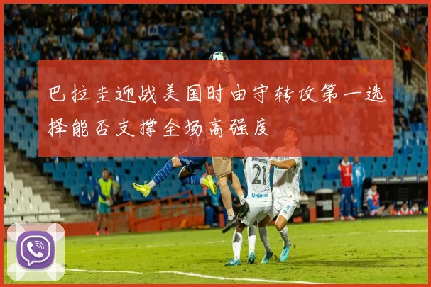 巴拉圭迎战美国时由守转攻第一选择能否支撑全场高强度
