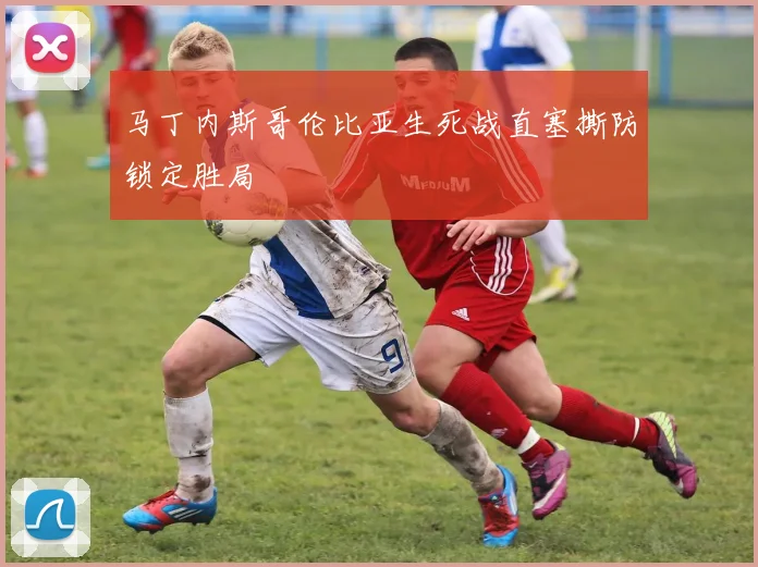 马丁内斯哥伦比亚生死战直塞撕防锁定胜局
