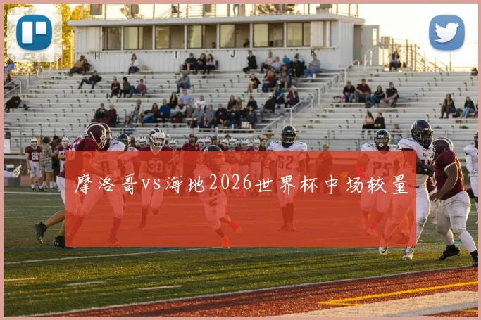 摩洛哥vs海地2026世界杯中场较量