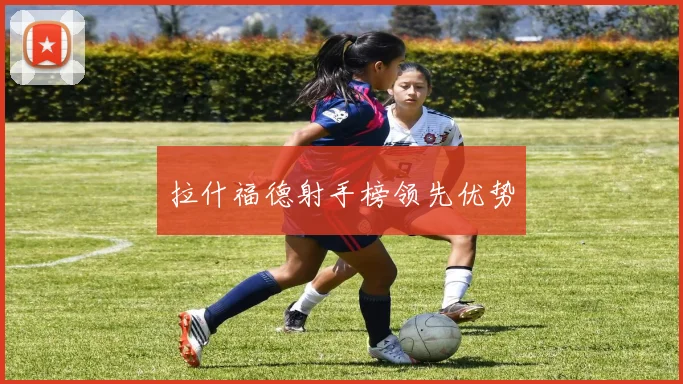 拉什福德射手榜领先优势