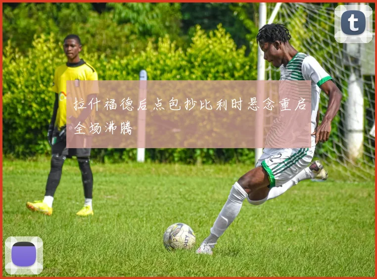 拉什福德后点包抄比利时悬念重启全场沸腾