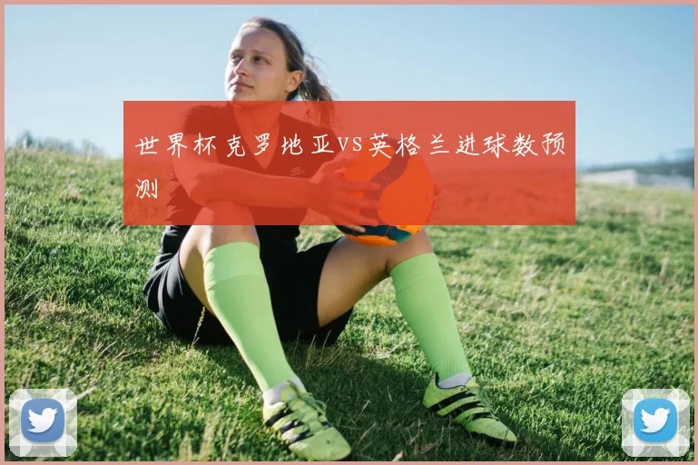 世界杯克罗地亚vs英格兰进球数预测