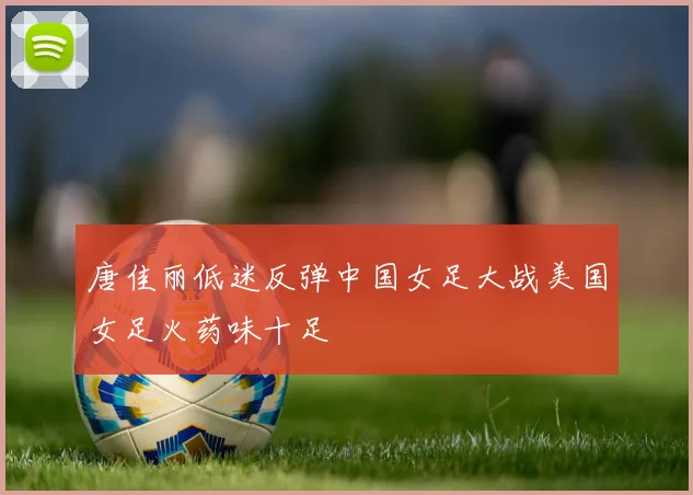 唐佳丽低迷反弹中国女足大战美国女足火药味十足