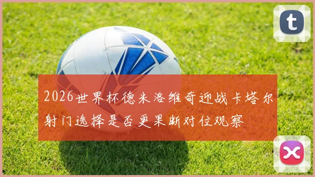 2026世界杯德米洛维奇迎战卡塔尔射门选择是否更果断对位观察