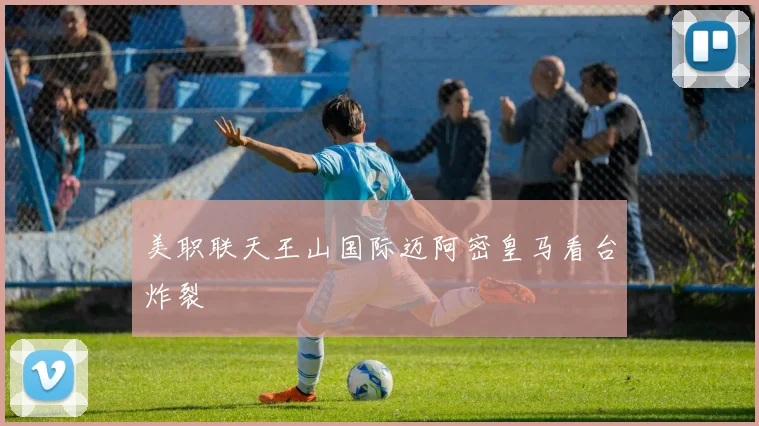 美职联天王山国际迈阿密皇马看台炸裂