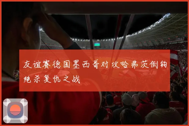友谊赛德国墨西哥对攻哈弗茨倒钩绝杀复仇之战