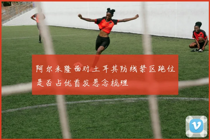 阿尔米隆面对土耳其防线禁区跑位是否占优首发悬念梳理