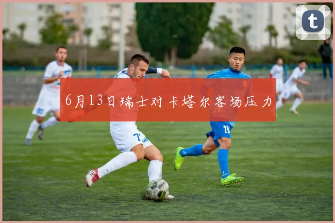 6月13日瑞士对卡塔尔客场压力