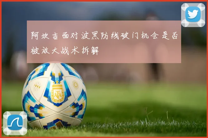 阿坎吉面对波黑防线破门机会是否被放大战术拆解