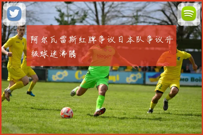 阿尔瓦雷斯红牌争议日本队争议升级球迷沸腾