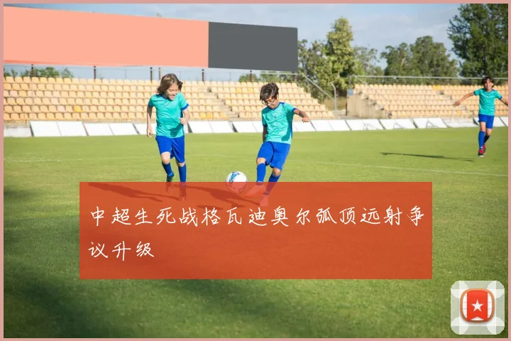 中超生死战格瓦迪奥尔弧顶远射争议升级