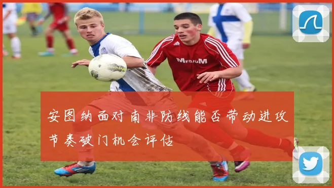 安图纳面对南非防线能否带动进攻节奏破门机会评估