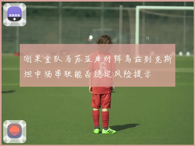 刚果金队马苏亚库对阵乌兹别克斯坦中场串联能否稳定风险提示