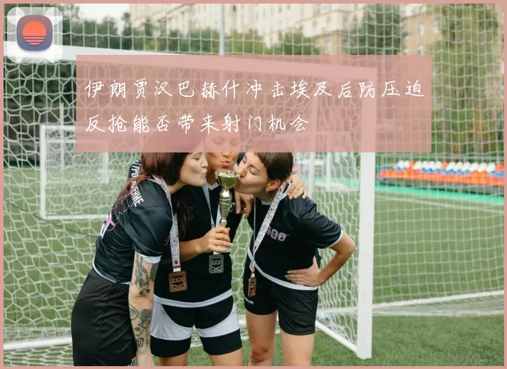 伊朗贾汉巴赫什冲击埃及后防压迫反抢能否带来射门机会