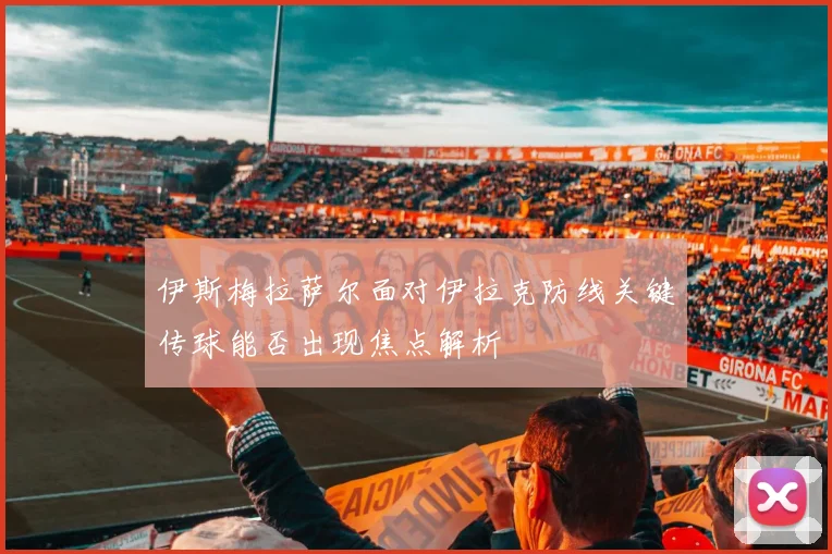 伊斯梅拉萨尔面对伊拉克防线关键传球能否出现焦点解析