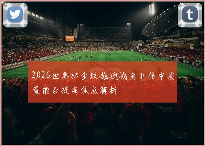2026世界杯金玟哉迎战南非传中质量能否提高焦点解析