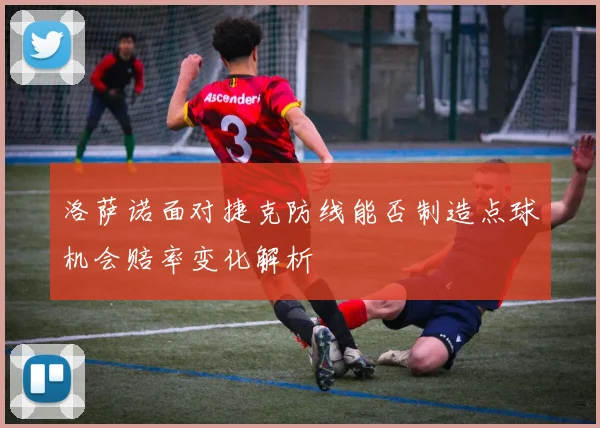 洛萨诺面对捷克防线能否制造点球机会赔率变化解析
