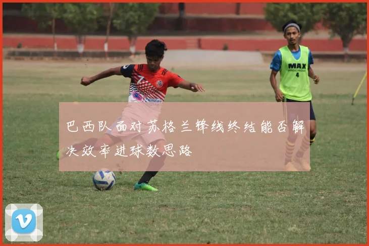 巴西队面对苏格兰锋线终结能否解决效率进球数思路