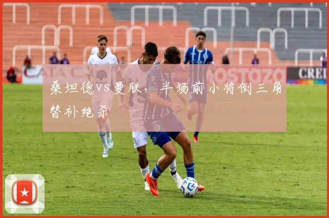 桑坦德vs曼联,半场前小将倒三角替补绝杀
