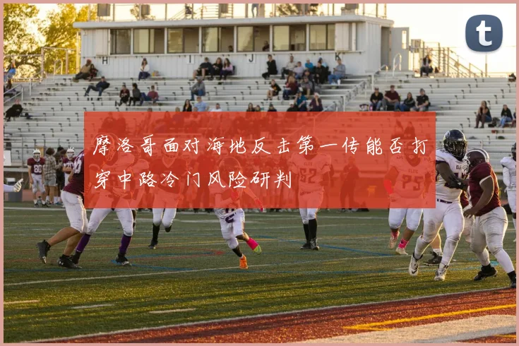 摩洛哥面对海地反击第一传能否打穿中路冷门风险研判