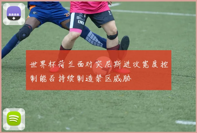 世界杯荷兰面对突尼斯进攻宽度控制能否持续制造禁区威胁