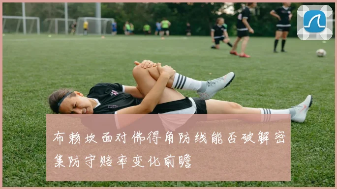 布赖坎面对佛得角防线能否破解密集防守赔率变化前瞻