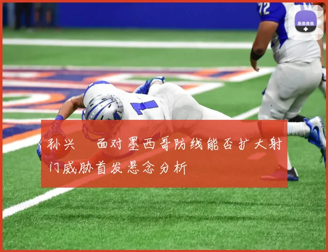 孙兴慜面对墨西哥防线能否扩大射门威胁首发悬念分析