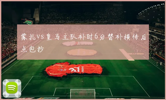 蒙扎vs皇马主队补时6分替补横传后点包抄