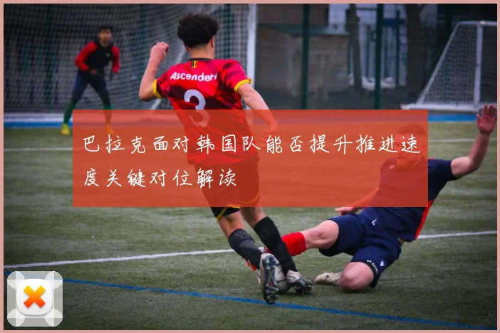 巴拉克面对韩国队能否提升推进速度关键对位解读