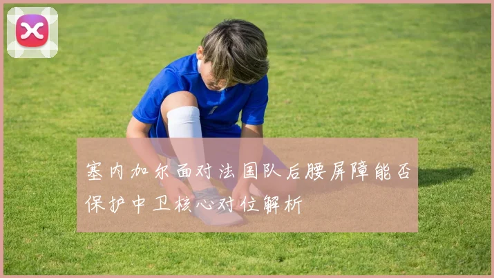 塞内加尔面对法国队后腰屏障能否保护中卫核心对位解析