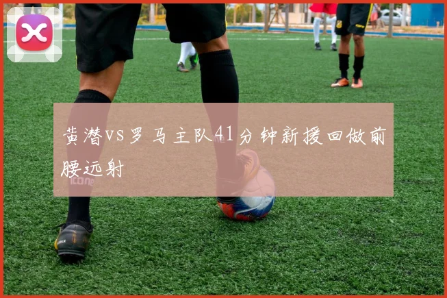 黄潜vs罗马主队41分钟新援回做前腰远射