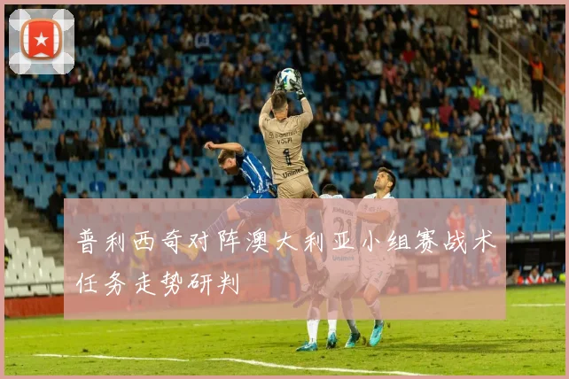 普利西奇对阵澳大利亚小组赛战术任务走势研判
