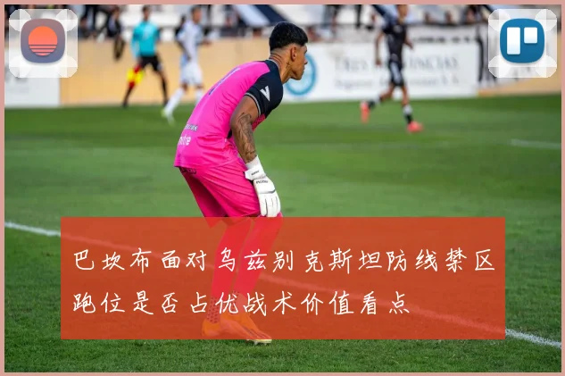 巴坎布面对乌兹别克斯坦防线禁区跑位是否占优战术价值看点