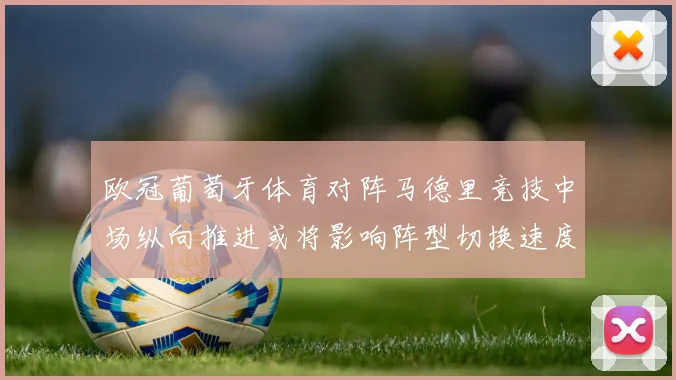 欧冠葡萄牙体育对阵马德里竞技中场纵向推进或将影响阵型切换速度