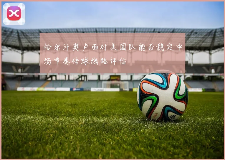 恰尔汗奥卢面对美国队能否稳定中场节奏传球线路评估