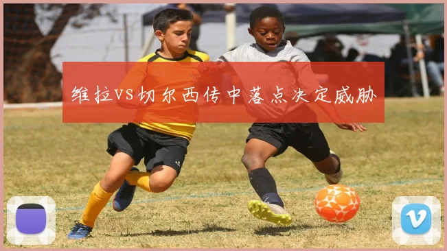维拉vs切尔西传中落点决定威胁
