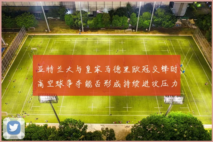 亚特兰大与皇家马德里欧冠交锋时高空球争夺能否形成持续进攻压力