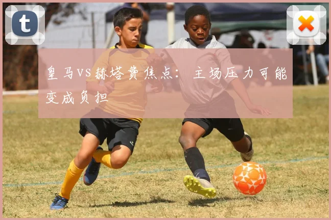 皇马vs赫塔费焦点:主场压力可能变成负担
