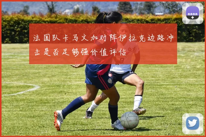 法国队卡马文加对阵伊拉克边路冲击是否足够强价值评估