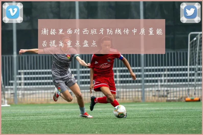 谢赫里面对西班牙防线传中质量能否提高重点盘点